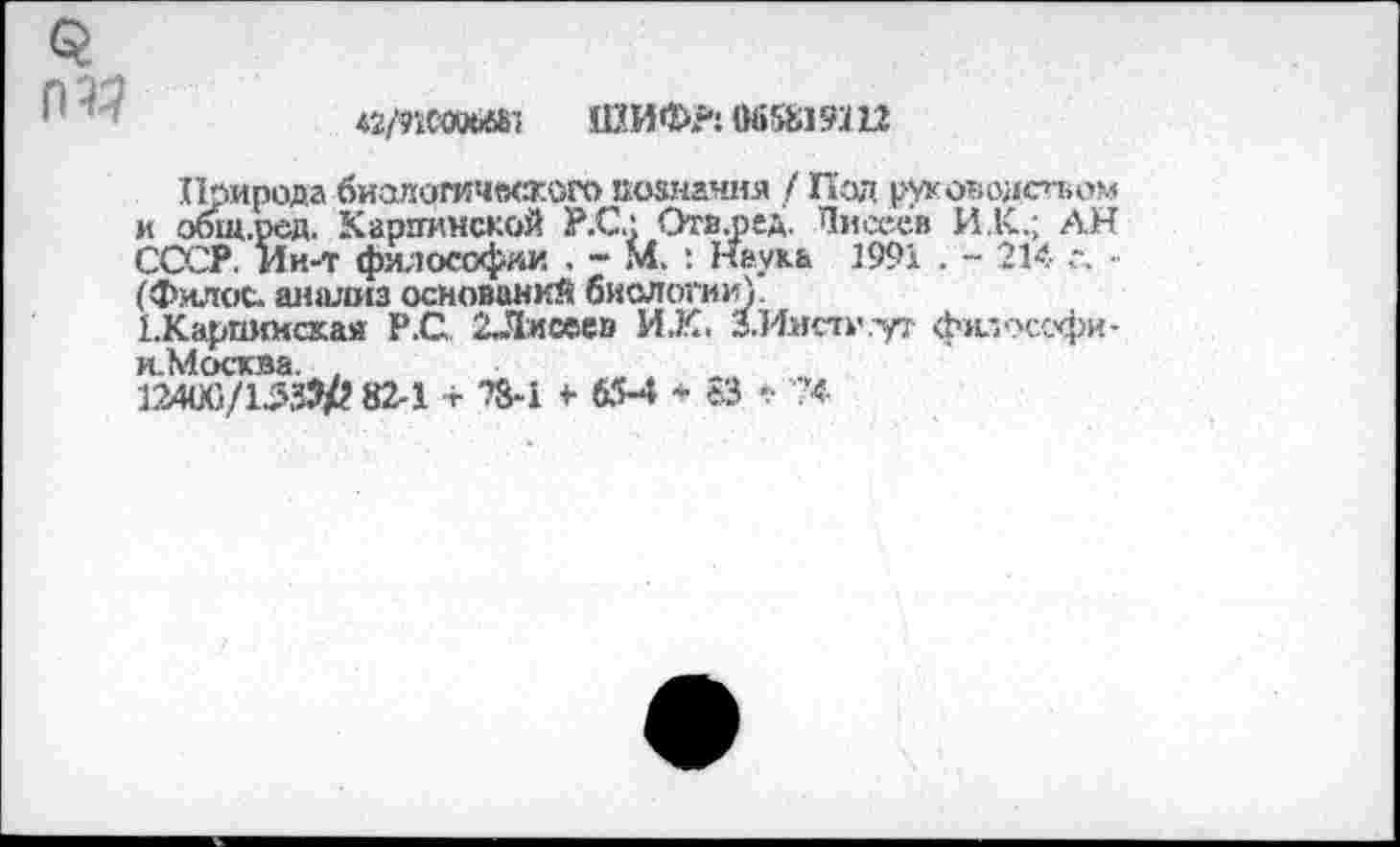 ﻿
♦2МС-аШ1 ШИФР: 065819Ш
Природа биологического познания / Под руководством и общ.ред. Карпинской Р.С.: Отв.ред. Писеев И.К.; АН СССР. Ин-т философии , - М, : Наука 1991 . - 214 с. • (Филос. шнишз оснований биологии).
1.Карпкнская Р.С 2Лисее» И.К. З.И.нсти.уг философи-и.Москва. ,
12460/153?/? 82-1 т ?8-1 * 65-4 * еЗ '.Ч